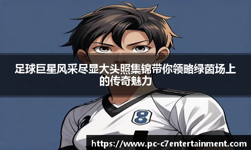 足球巨星风采尽显大头照集锦带你领略绿茵场上的传奇魅力